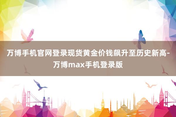 万博手机官网登录现货黄金价钱飙升至历史新高-万博max手机登录版