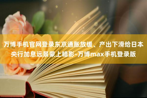 万博手机官网登录东京通胀放缓、产出下滑给日本央行加息远景蒙上暗影-万博max手机登录版