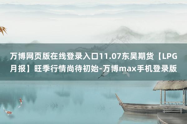 万博网页版在线登录入口11.07东吴期货【LPG月报】旺季行情尚待初始-万博max手机登录版