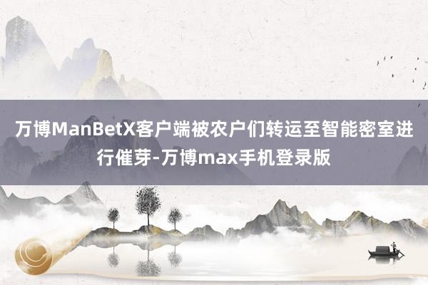 万博ManBetX客户端被农户们转运至智能密室进行催芽-万博max手机登录版