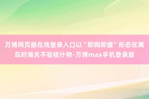 万博网页版在线登录入口以“即购即提”形态在离岛时海关不验核什物-万博max手机登录版