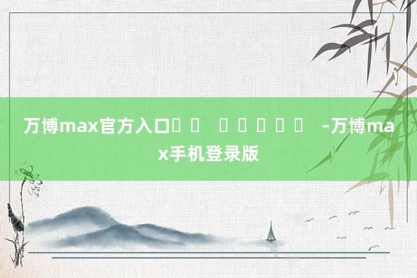 万博max官方入口		  					  -万博max手机登录版