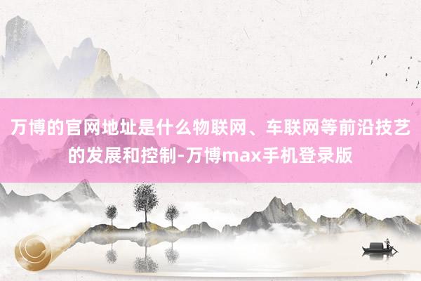 万博的官网地址是什么物联网、车联网等前沿技艺的发展和控制-万博max手机登录版