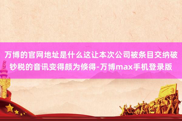 万博的官网地址是什么这让本次公司被条目交纳破钞税的音讯变得颇为倏得-万博max手机登录版