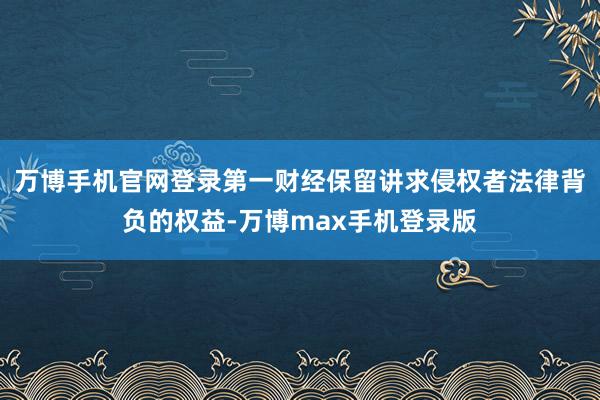 万博手机官网登录第一财经保留讲求侵权者法律背负的权益-万博max手机登录版