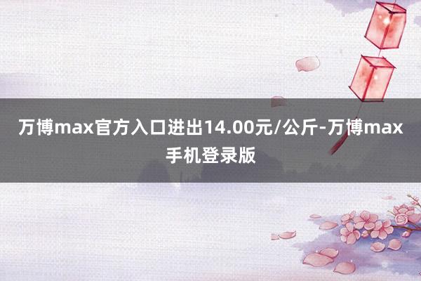 万博max官方入口进出14.00元/公斤-万博max手机登录版