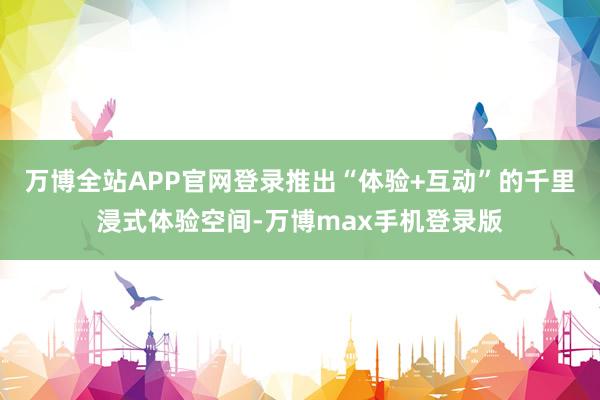 万博全站APP官网登录推出“体验+互动”的千里浸式体验空间-万博max手机登录版