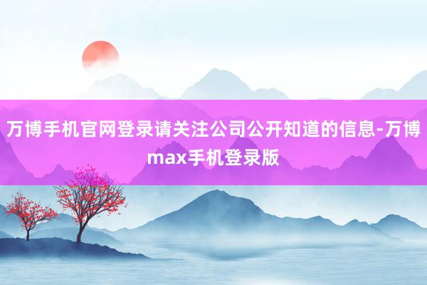 万博手机官网登录请关注公司公开知道的信息-万博max手机登录版