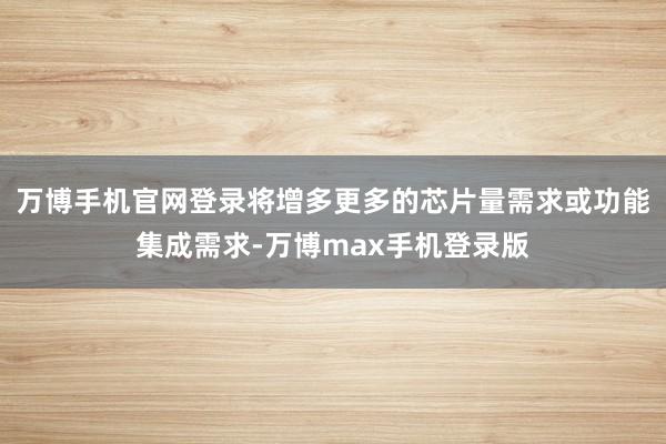 万博手机官网登录将增多更多的芯片量需求或功能集成需求-万博max手机登录版