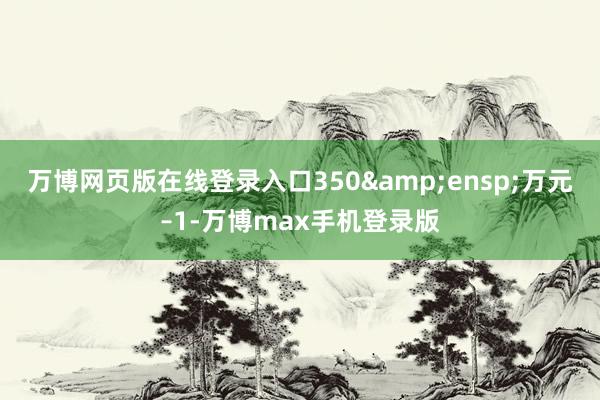 万博网页版在线登录入口350&ensp;万元–1-万博max手机登录版