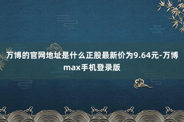 万博的官网地址是什么正股最新价为9.64元-万博max手机登录版