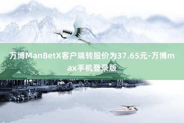 万博ManBetX客户端转股价为37.65元-万博max手机登录版