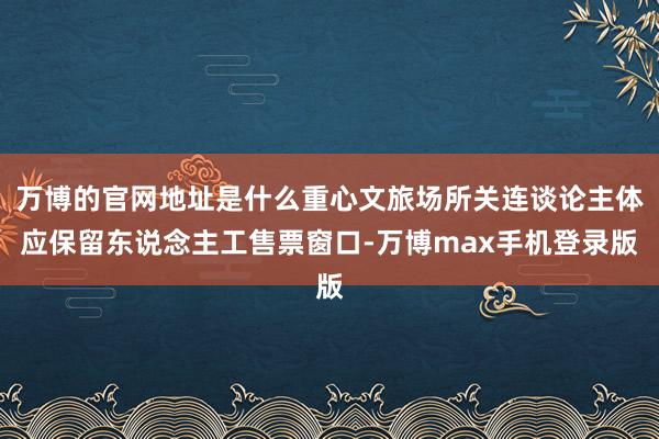 万博的官网地址是什么重心文旅场所关连谈论主体应保留东说念主工售票窗口-万博max手机登录版