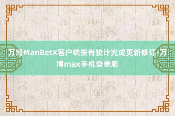 万博ManBetX客户端按有狡计完成更新修订-万博max手机登录版