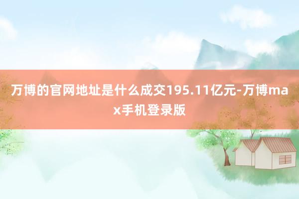 万博的官网地址是什么成交195.11亿元-万博max手机登录版