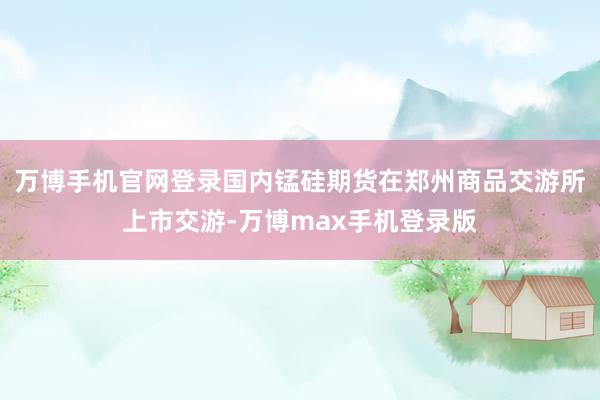 万博手机官网登录国内锰硅期货在郑州商品交游所上市交游-万博max手机登录版