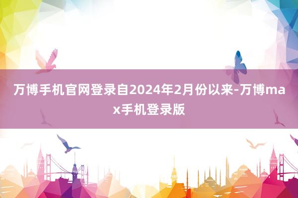 万博手机官网登录自2024年2月份以来-万博max手机登录版