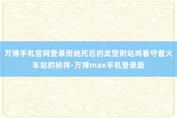 万博手机官网登录而她死后的武警则站岗看守着火车站的祯祥-万博max手机登录版