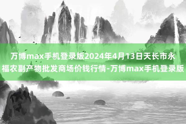 万博max手机登录版2024年4月13日天长市永福农副产物批发商场价钱行情-万博max手机登录版