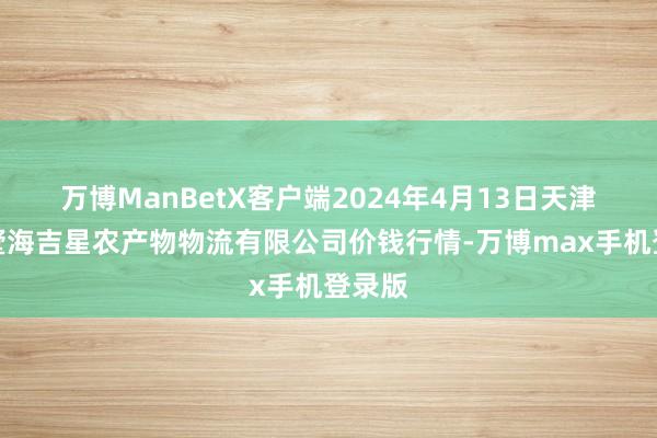 万博ManBetX客户端2024年4月13日天津韩家墅海吉星农产物物流有限公司价钱行情-万博max手机登录版