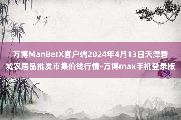 万博ManBetX客户端2024年4月13日天津碧城农居品批发市集价钱行情-万博max手机登录版