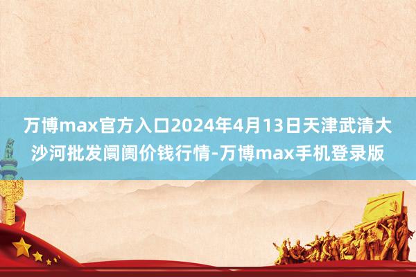 万博max官方入口2024年4月13日天津武清大沙河批发阛阓价钱行情-万博max手机登录版