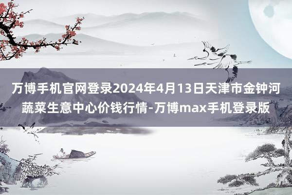 万博手机官网登录2024年4月13日天津市金钟河蔬菜生意中心价钱行情-万博max手机登录版