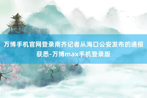 万博手机官网登录南齐记者从海口公安发布的通报获悉-万博max手机登录版