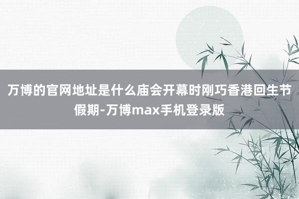 万博的官网地址是什么庙会开幕时刚巧香港回生节假期-万博max手机登录版