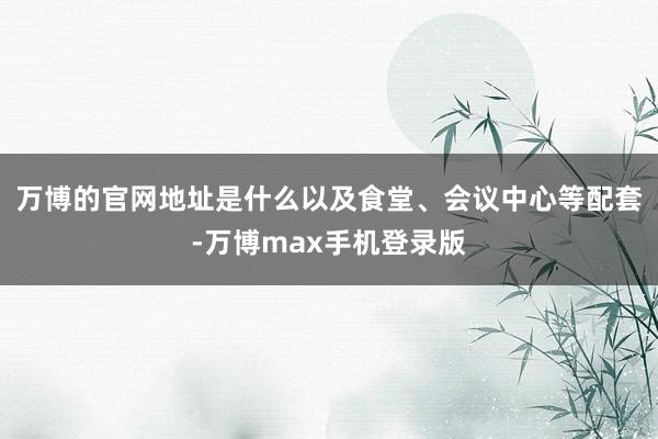 万博的官网地址是什么以及食堂、会议中心等配套-万博max手机登录版