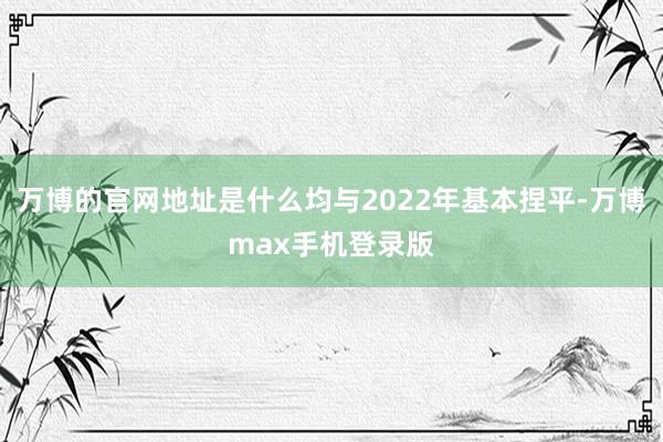 万博的官网地址是什么均与2022年基本捏平-万博max手机登录版