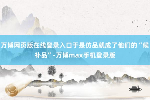 万博网页版在线登录入口于是仿品就成了他们的“候补品”-万博max手机登录版