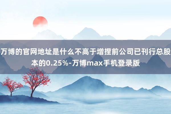 万博的官网地址是什么不高于增捏前公司已刊行总股本的0.25%-万博max手机登录版