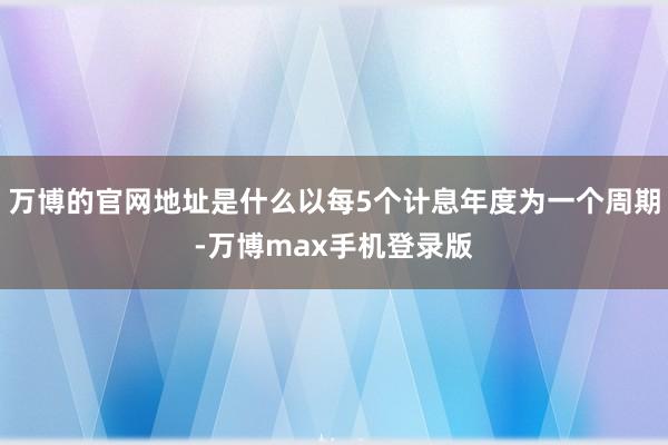 万博的官网地址是什么以每5个计息年度为一个周期-万博max手机登录版