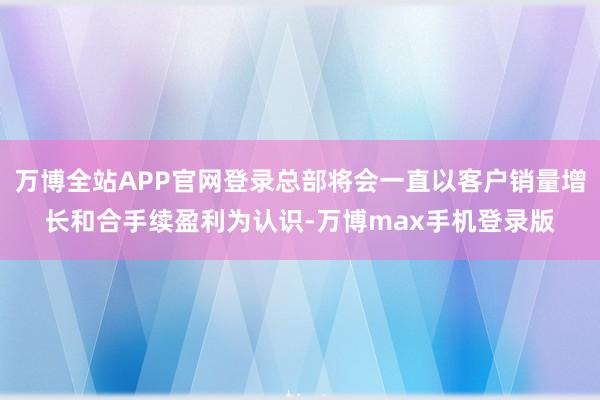 万博全站APP官网登录总部将会一直以客户销量增长和合手续盈利为认识-万博max手机登录版