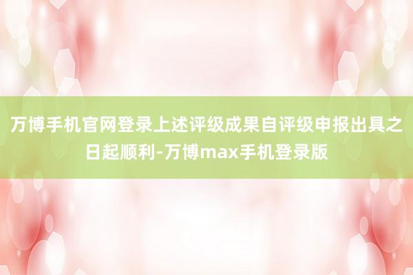 万博手机官网登录上述评级成果自评级申报出具之日起顺利-万博max手机登录版