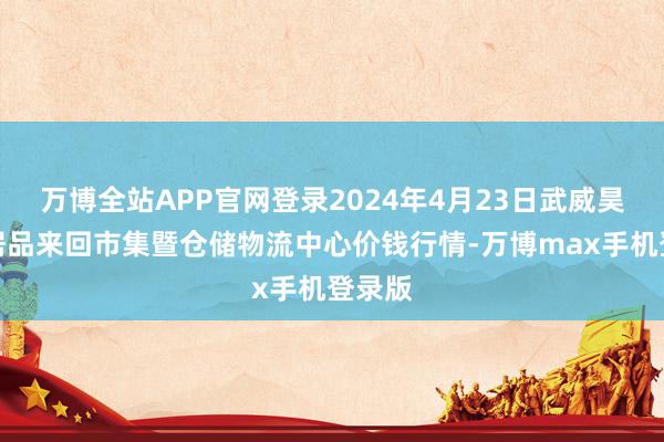 万博全站APP官网登录2024年4月23日武威昊天农居品来回市集暨仓储物流中心价钱行情-万博max手机登录版