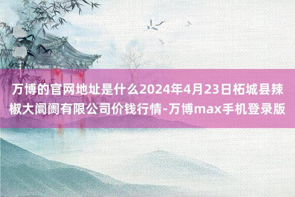 万博的官网地址是什么2024年4月23日柘城县辣椒大阛阓有限公司价钱行情-万博max手机登录版