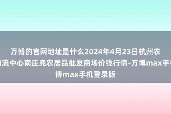 万博的官网地址是什么2024年4月23日杭州农副居品物流中心南庄兜农居品批发商场价钱行情-万博max手机登录版