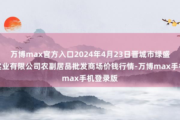 万博max官方入口2024年4月23日晋城市绿盛农工商实业有限公司农副居品批发商场价钱行情-万博max手机登录版