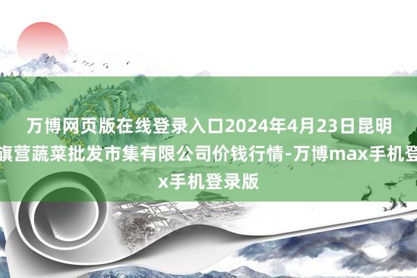 万博网页版在线登录入口2024年4月23日昆明市王旗营蔬菜批发市集有限公司价钱行情-万博max手机登录版