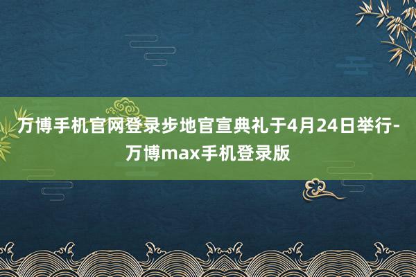 万博手机官网登录步地官宣典礼于4月24日举行-万博max手机登录版