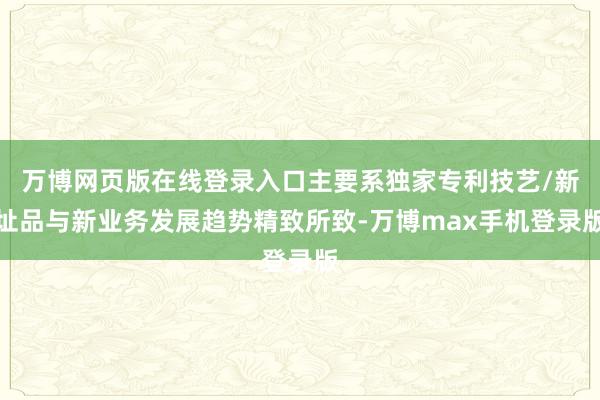 万博网页版在线登录入口主要系独家专利技艺/新址品与新业务发展趋势精致所致-万博max手机登录版