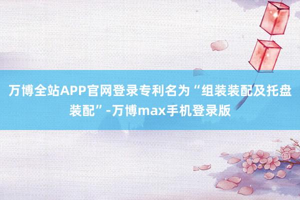 万博全站APP官网登录专利名为“组装装配及托盘装配”-万博max手机登录版