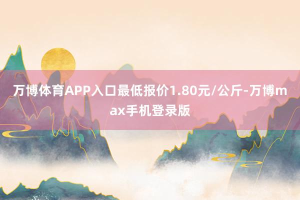 万博体育APP入口最低报价1.80元/公斤-万博max手机登录版