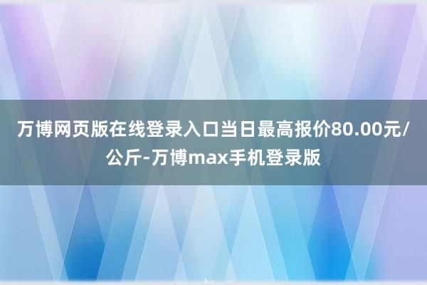 万博网页版在线登录入口当日最高报价80.00元/公斤-万博max手机登录版