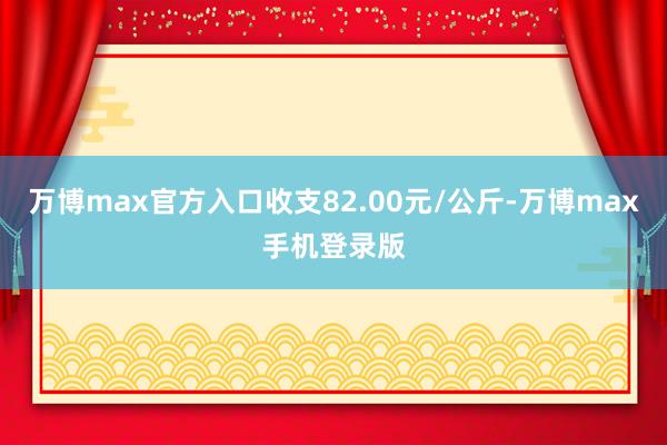 万博max官方入口收支82.00元/公斤-万博max手机登录版