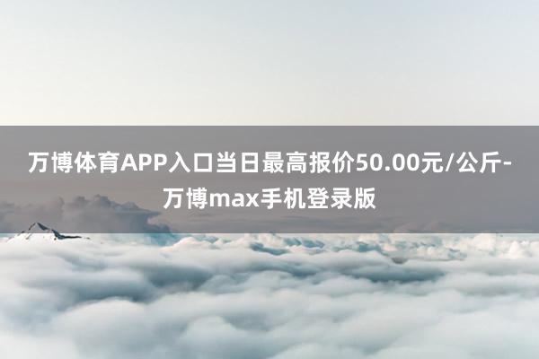 万博体育APP入口当日最高报价50.00元/公斤-万博max手机登录版