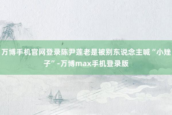 万博手机官网登录陈尹莲老是被别东说念主喊“小矬子”-万博max手机登录版