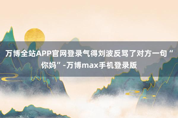 万博全站APP官网登录气得刘波反骂了对方一句“你妈”-万博max手机登录版